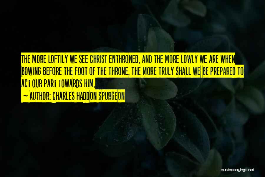 Charles Haddon Spurgeon Quotes: The More Loftily We See Christ Enthroned, And The More Lowly We Are When Bowing Before The Foot Of The