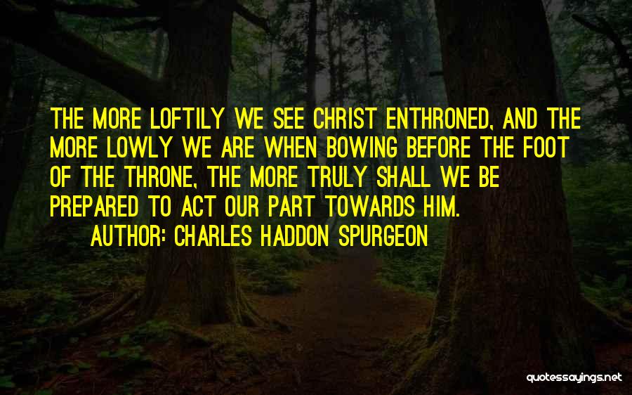 Charles Haddon Spurgeon Quotes: The More Loftily We See Christ Enthroned, And The More Lowly We Are When Bowing Before The Foot Of The
