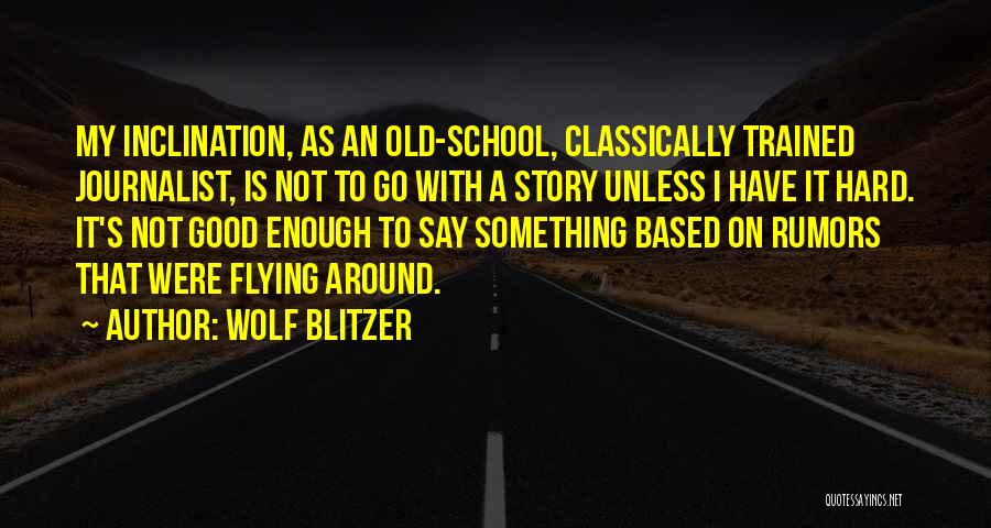 Wolf Blitzer Quotes: My Inclination, As An Old-school, Classically Trained Journalist, Is Not To Go With A Story Unless I Have It Hard.