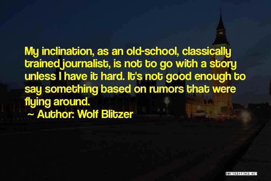 Wolf Blitzer Quotes: My Inclination, As An Old-school, Classically Trained Journalist, Is Not To Go With A Story Unless I Have It Hard.