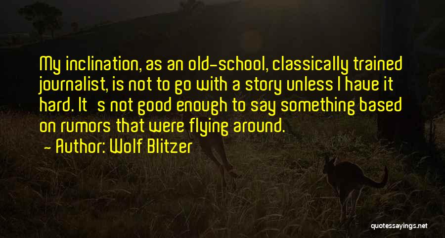 Wolf Blitzer Quotes: My Inclination, As An Old-school, Classically Trained Journalist, Is Not To Go With A Story Unless I Have It Hard.