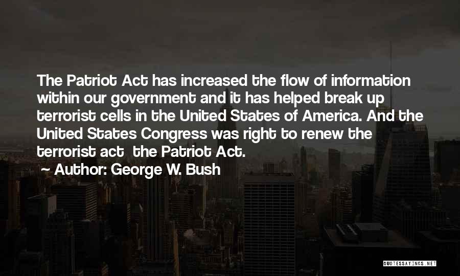 George W. Bush Quotes: The Patriot Act Has Increased The Flow Of Information Within Our Government And It Has Helped Break Up Terrorist Cells