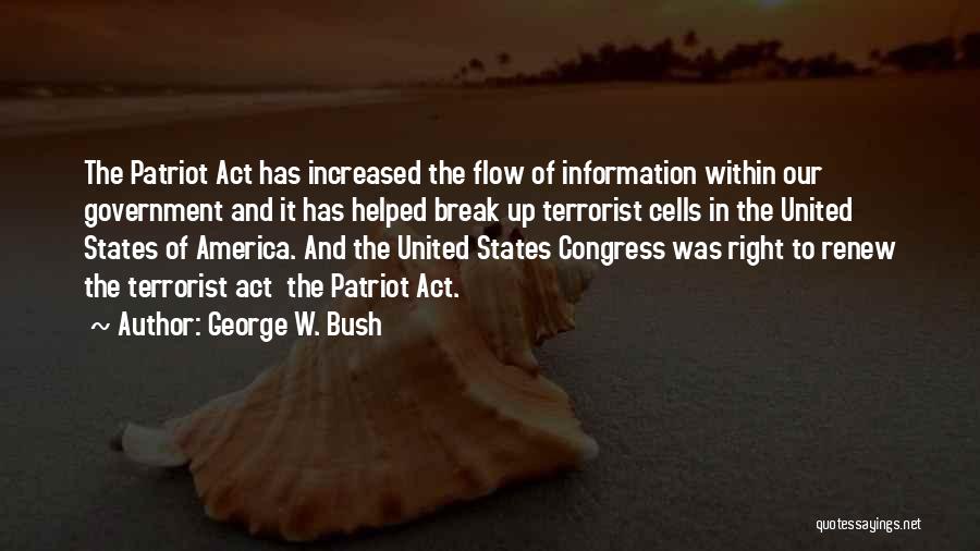 George W. Bush Quotes: The Patriot Act Has Increased The Flow Of Information Within Our Government And It Has Helped Break Up Terrorist Cells