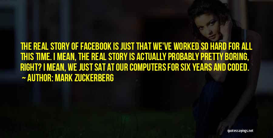 Mark Zuckerberg Quotes: The Real Story Of Facebook Is Just That We've Worked So Hard For All This Time. I Mean, The Real