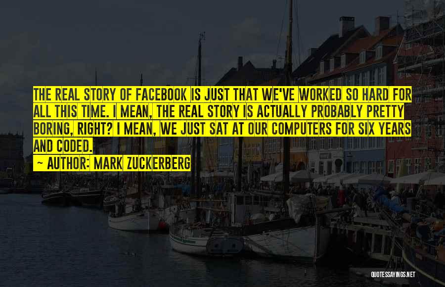 Mark Zuckerberg Quotes: The Real Story Of Facebook Is Just That We've Worked So Hard For All This Time. I Mean, The Real