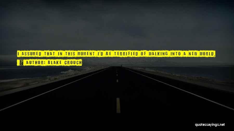 Blake Crouch Quotes: I Assumed That In This Moment I'd Be Terrified Of Walking Into A New World, But I'm Not Afraid At