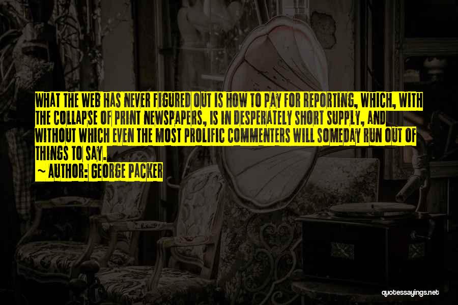 George Packer Quotes: What The Web Has Never Figured Out Is How To Pay For Reporting, Which, With The Collapse Of Print Newspapers,