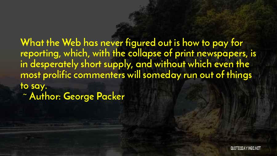 George Packer Quotes: What The Web Has Never Figured Out Is How To Pay For Reporting, Which, With The Collapse Of Print Newspapers,