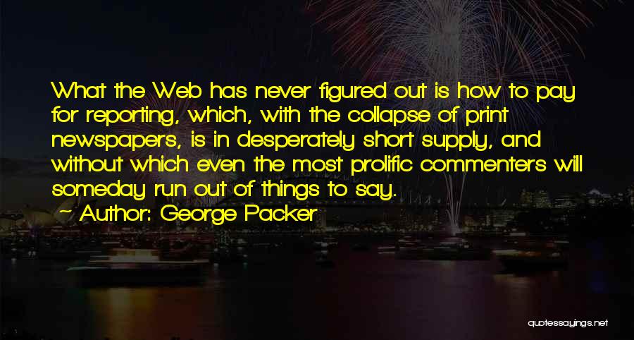 George Packer Quotes: What The Web Has Never Figured Out Is How To Pay For Reporting, Which, With The Collapse Of Print Newspapers,