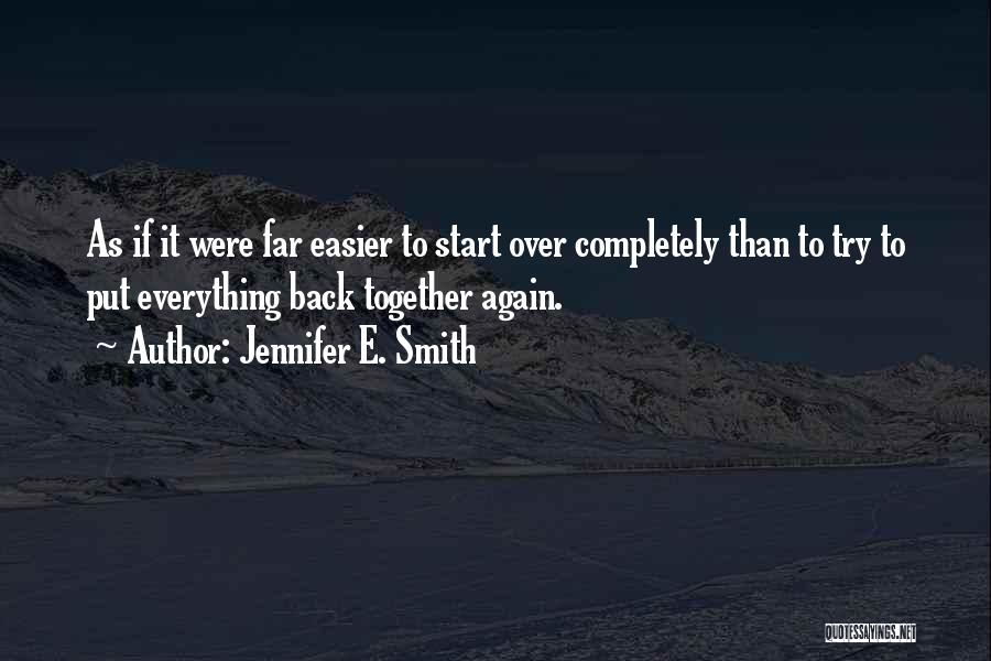 Jennifer E. Smith Quotes: As If It Were Far Easier To Start Over Completely Than To Try To Put Everything Back Together Again.