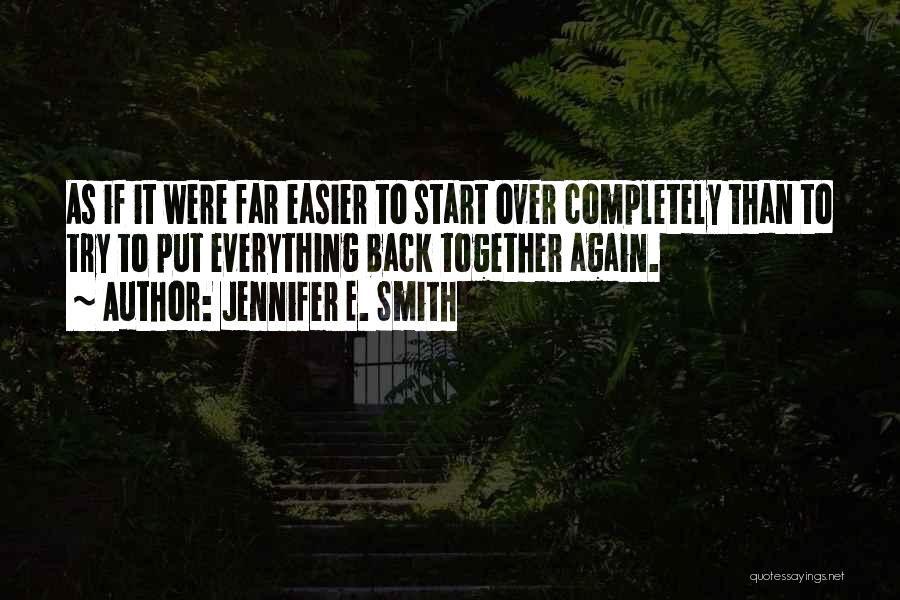 Jennifer E. Smith Quotes: As If It Were Far Easier To Start Over Completely Than To Try To Put Everything Back Together Again.