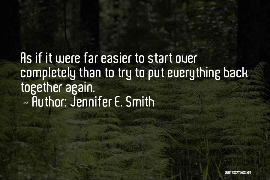 Jennifer E. Smith Quotes: As If It Were Far Easier To Start Over Completely Than To Try To Put Everything Back Together Again.