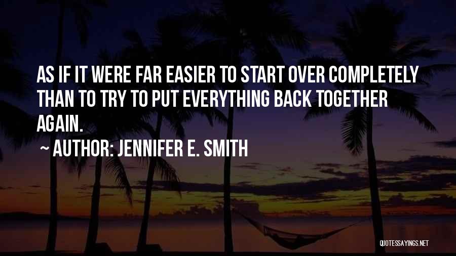 Jennifer E. Smith Quotes: As If It Were Far Easier To Start Over Completely Than To Try To Put Everything Back Together Again.