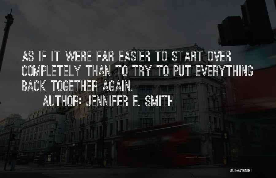 Jennifer E. Smith Quotes: As If It Were Far Easier To Start Over Completely Than To Try To Put Everything Back Together Again.