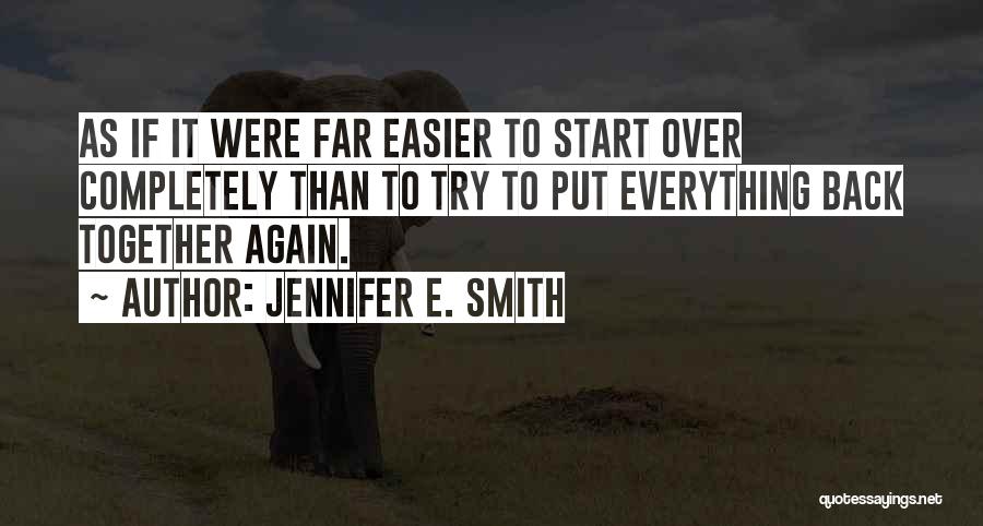 Jennifer E. Smith Quotes: As If It Were Far Easier To Start Over Completely Than To Try To Put Everything Back Together Again.