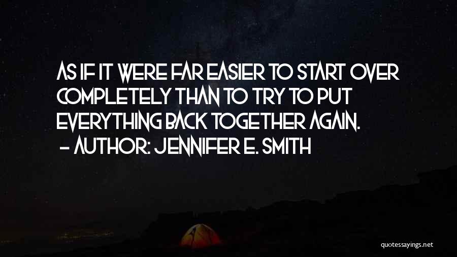 Jennifer E. Smith Quotes: As If It Were Far Easier To Start Over Completely Than To Try To Put Everything Back Together Again.