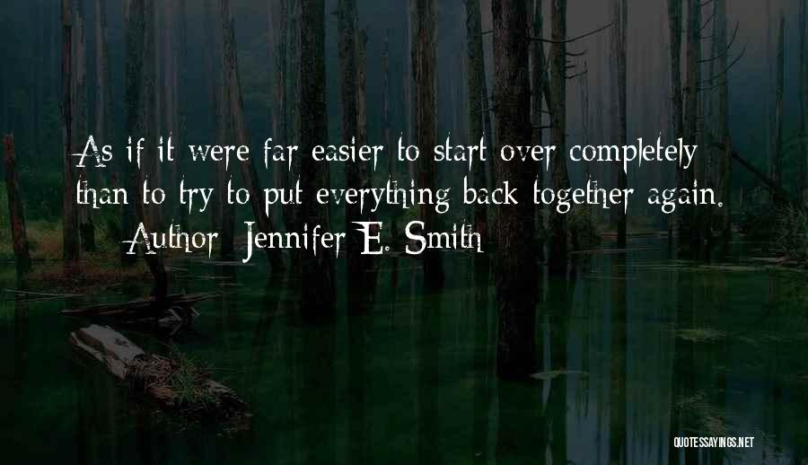 Jennifer E. Smith Quotes: As If It Were Far Easier To Start Over Completely Than To Try To Put Everything Back Together Again.