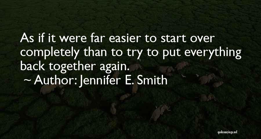 Jennifer E. Smith Quotes: As If It Were Far Easier To Start Over Completely Than To Try To Put Everything Back Together Again.