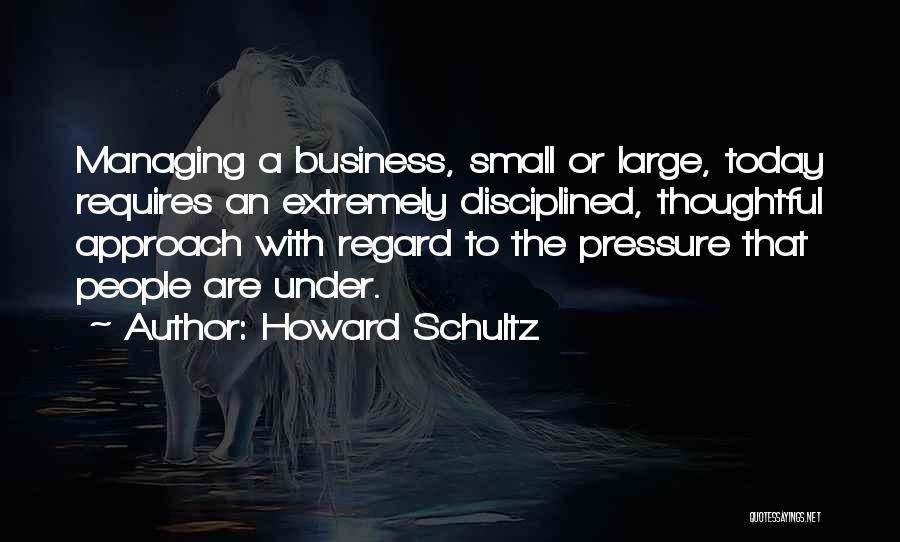 Howard Schultz Quotes: Managing A Business, Small Or Large, Today Requires An Extremely Disciplined, Thoughtful Approach With Regard To The Pressure That People