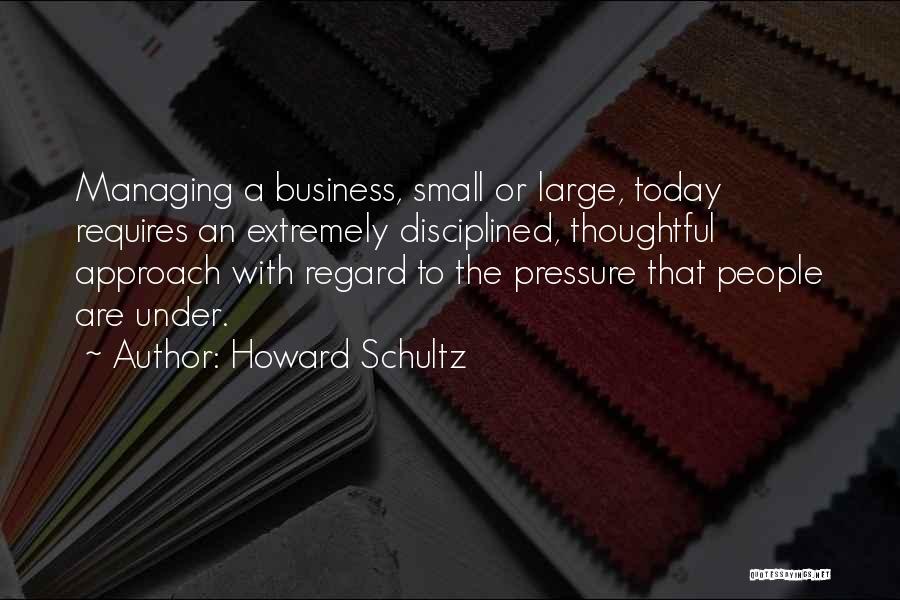 Howard Schultz Quotes: Managing A Business, Small Or Large, Today Requires An Extremely Disciplined, Thoughtful Approach With Regard To The Pressure That People