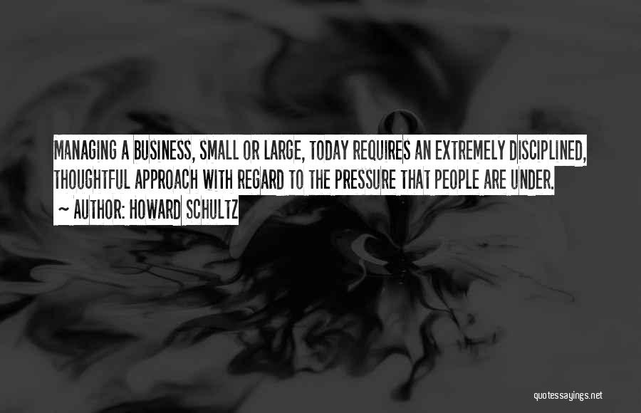 Howard Schultz Quotes: Managing A Business, Small Or Large, Today Requires An Extremely Disciplined, Thoughtful Approach With Regard To The Pressure That People