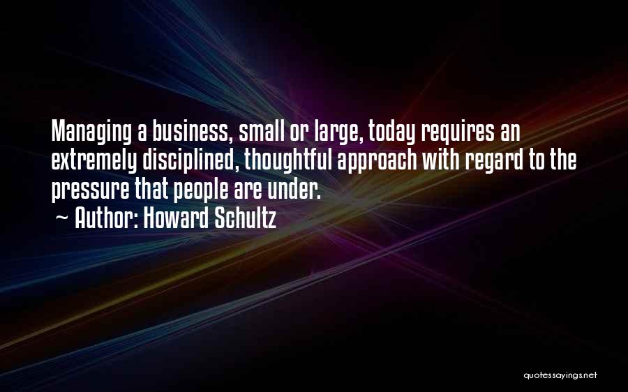 Howard Schultz Quotes: Managing A Business, Small Or Large, Today Requires An Extremely Disciplined, Thoughtful Approach With Regard To The Pressure That People