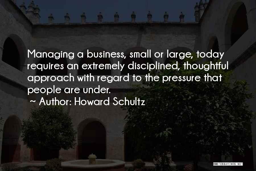 Howard Schultz Quotes: Managing A Business, Small Or Large, Today Requires An Extremely Disciplined, Thoughtful Approach With Regard To The Pressure That People