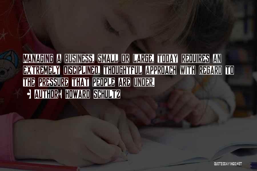 Howard Schultz Quotes: Managing A Business, Small Or Large, Today Requires An Extremely Disciplined, Thoughtful Approach With Regard To The Pressure That People