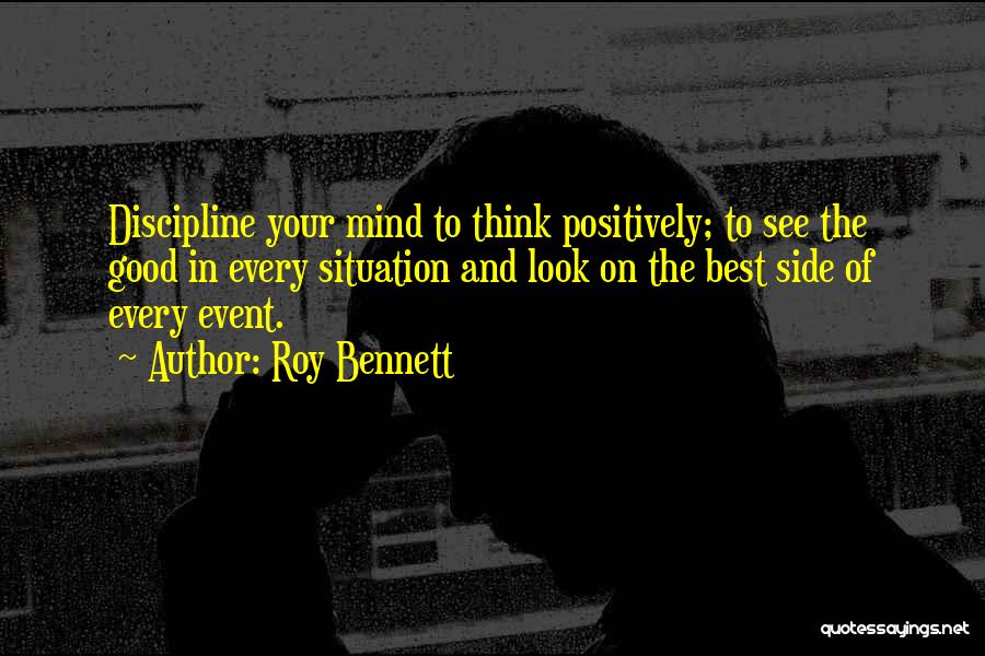 Roy Bennett Quotes: Discipline Your Mind To Think Positively; To See The Good In Every Situation And Look On The Best Side Of