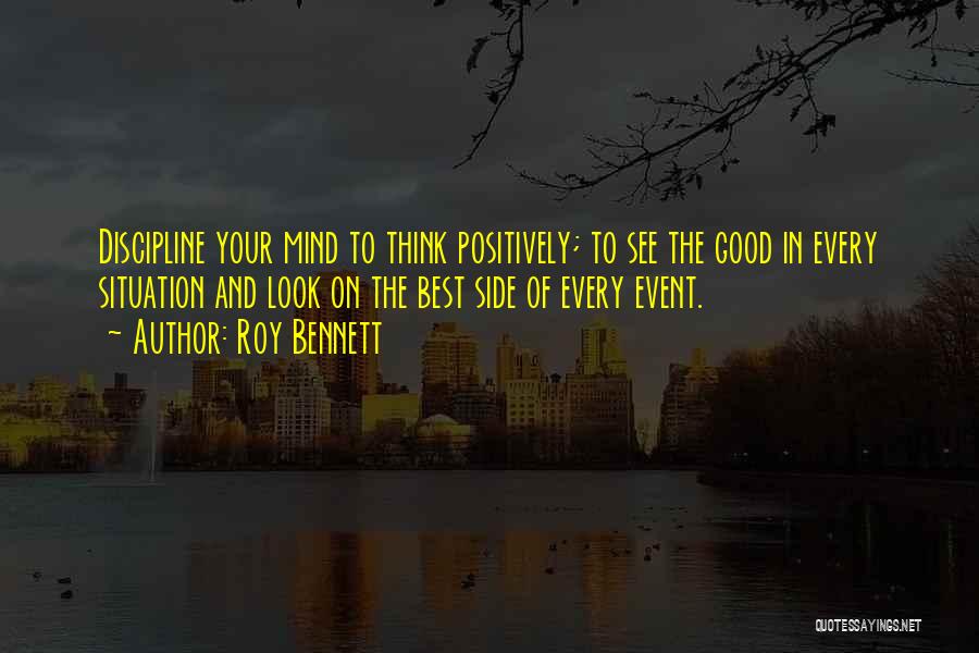Roy Bennett Quotes: Discipline Your Mind To Think Positively; To See The Good In Every Situation And Look On The Best Side Of