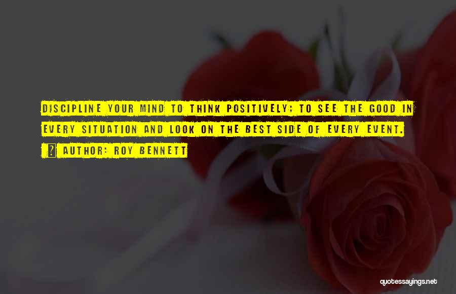 Roy Bennett Quotes: Discipline Your Mind To Think Positively; To See The Good In Every Situation And Look On The Best Side Of