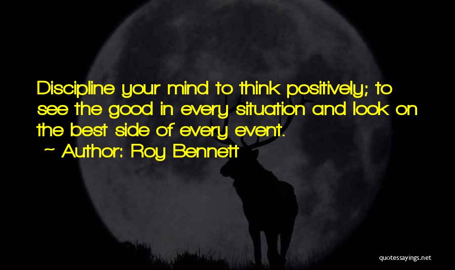Roy Bennett Quotes: Discipline Your Mind To Think Positively; To See The Good In Every Situation And Look On The Best Side Of