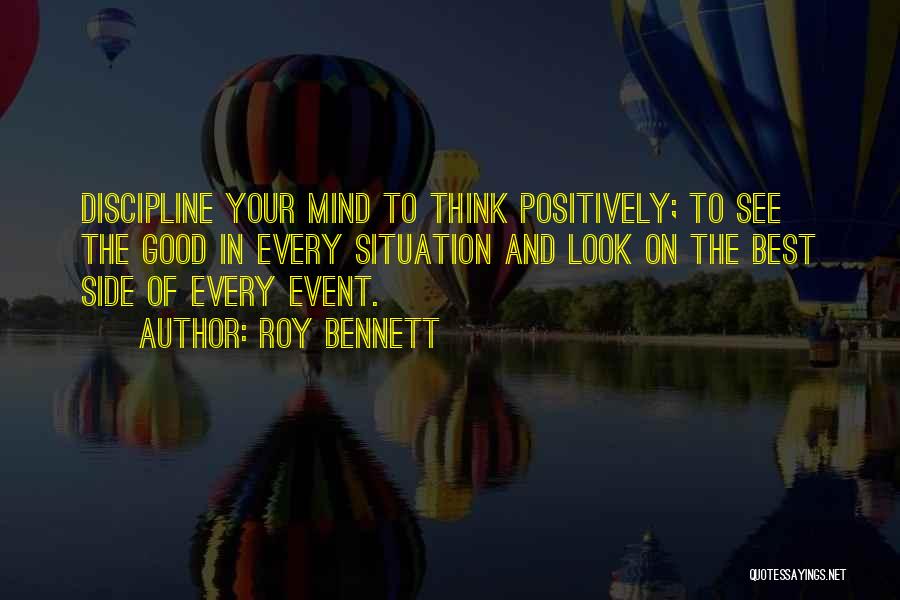 Roy Bennett Quotes: Discipline Your Mind To Think Positively; To See The Good In Every Situation And Look On The Best Side Of