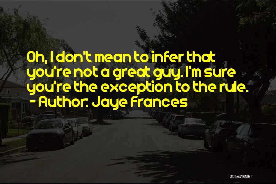 Jaye Frances Quotes: Oh, I Don't Mean To Infer That You're Not A Great Guy. I'm Sure You're The Exception To The Rule.