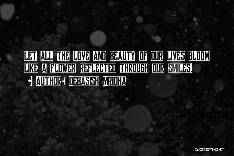 Debasish Mridha Quotes: Let All The Love And Beauty Of Our Lives Bloom Like A Flower Reflected Through Our Smiles.