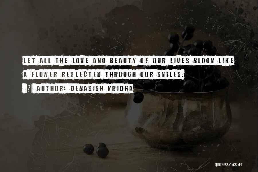 Debasish Mridha Quotes: Let All The Love And Beauty Of Our Lives Bloom Like A Flower Reflected Through Our Smiles.