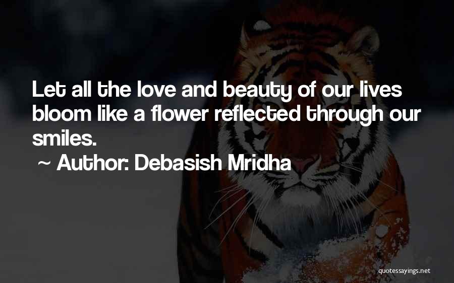 Debasish Mridha Quotes: Let All The Love And Beauty Of Our Lives Bloom Like A Flower Reflected Through Our Smiles.