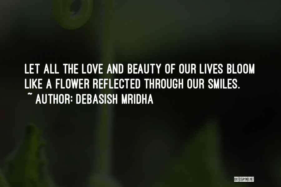 Debasish Mridha Quotes: Let All The Love And Beauty Of Our Lives Bloom Like A Flower Reflected Through Our Smiles.