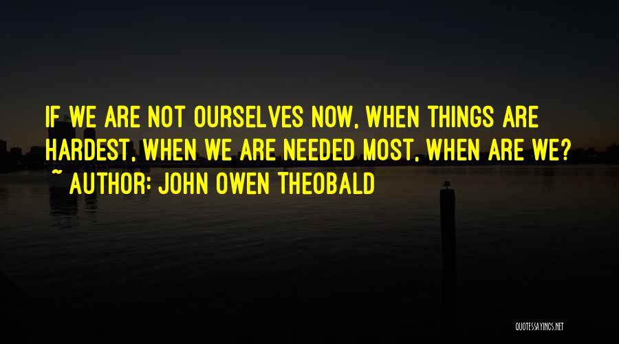 John Owen Theobald Quotes: If We Are Not Ourselves Now, When Things Are Hardest, When We Are Needed Most, When Are We?