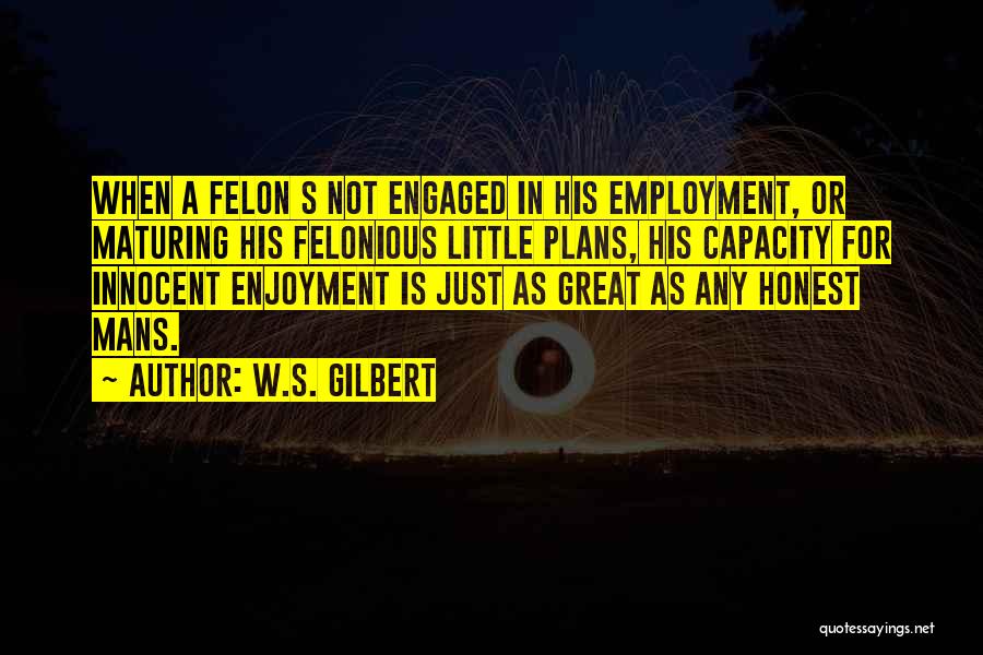 W.S. Gilbert Quotes: When A Felon S Not Engaged In His Employment, Or Maturing His Felonious Little Plans, His Capacity For Innocent Enjoyment