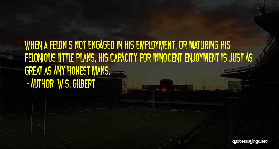 W.S. Gilbert Quotes: When A Felon S Not Engaged In His Employment, Or Maturing His Felonious Little Plans, His Capacity For Innocent Enjoyment