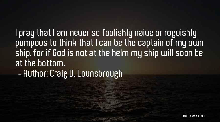 Craig D. Lounsbrough Quotes: I Pray That I Am Never So Foolishly Naive Or Roguishly Pompous To Think That I Can Be The Captain