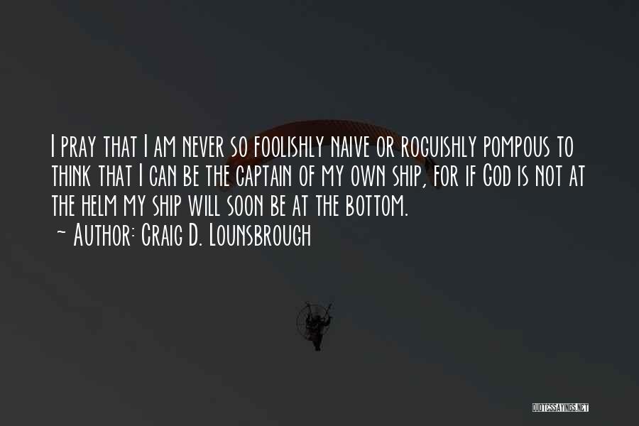 Craig D. Lounsbrough Quotes: I Pray That I Am Never So Foolishly Naive Or Roguishly Pompous To Think That I Can Be The Captain