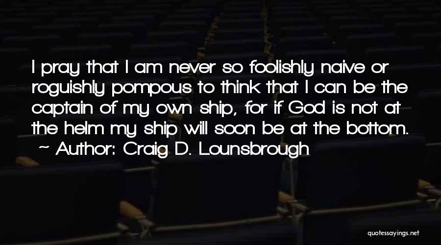 Craig D. Lounsbrough Quotes: I Pray That I Am Never So Foolishly Naive Or Roguishly Pompous To Think That I Can Be The Captain