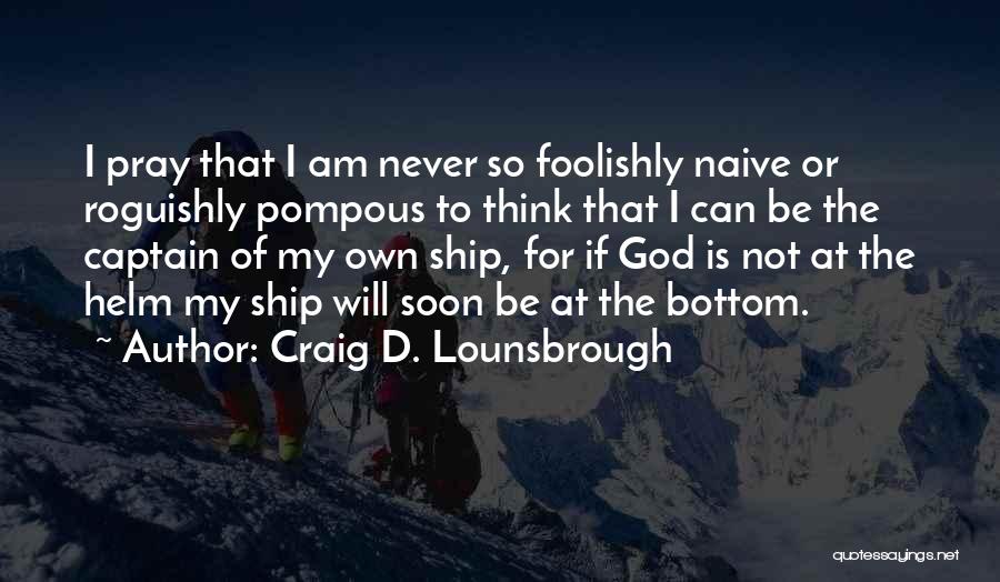 Craig D. Lounsbrough Quotes: I Pray That I Am Never So Foolishly Naive Or Roguishly Pompous To Think That I Can Be The Captain