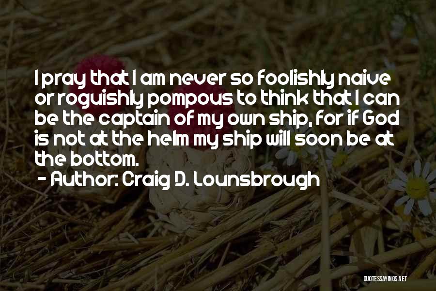 Craig D. Lounsbrough Quotes: I Pray That I Am Never So Foolishly Naive Or Roguishly Pompous To Think That I Can Be The Captain