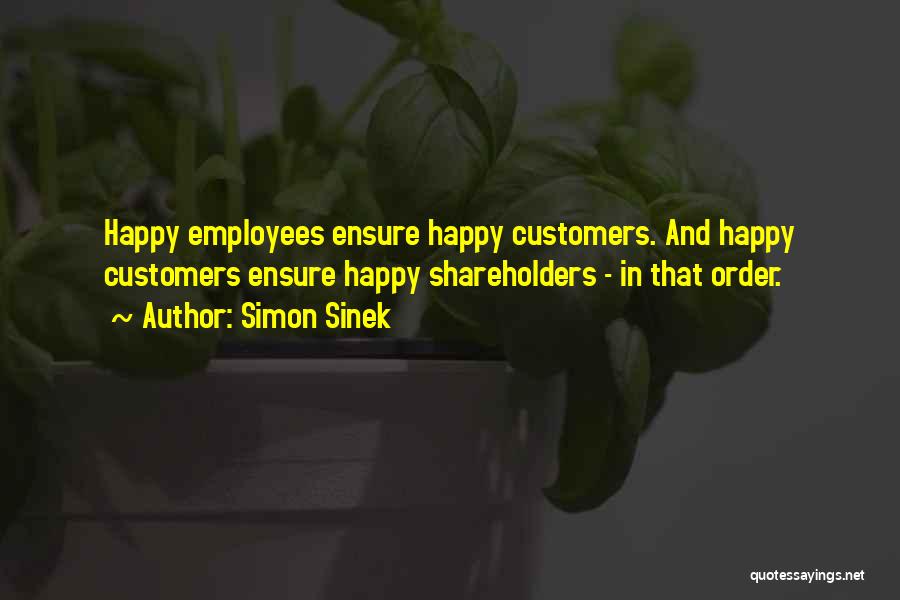 Simon Sinek Quotes: Happy Employees Ensure Happy Customers. And Happy Customers Ensure Happy Shareholders - In That Order.