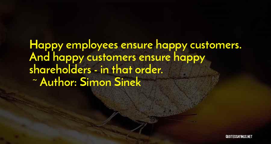 Simon Sinek Quotes: Happy Employees Ensure Happy Customers. And Happy Customers Ensure Happy Shareholders - In That Order.