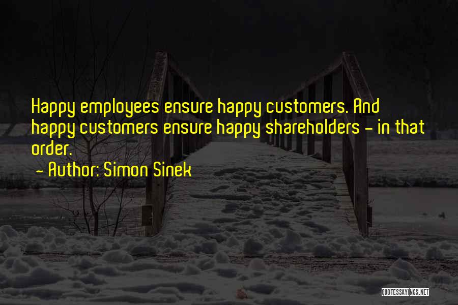 Simon Sinek Quotes: Happy Employees Ensure Happy Customers. And Happy Customers Ensure Happy Shareholders - In That Order.