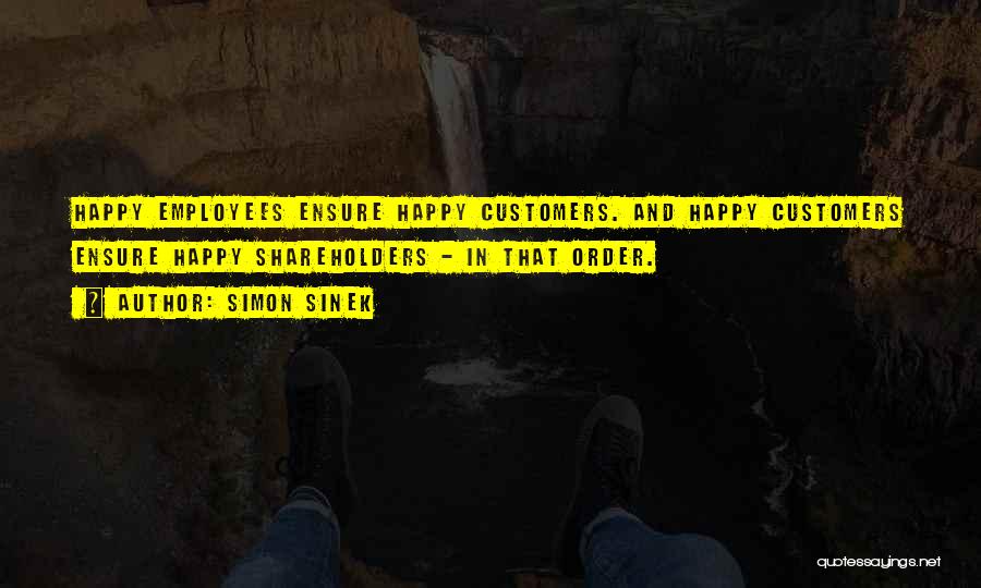 Simon Sinek Quotes: Happy Employees Ensure Happy Customers. And Happy Customers Ensure Happy Shareholders - In That Order.